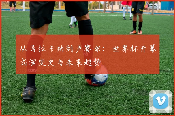 从马拉卡纳到卢赛尔:世界杯开幕式演变史与未来趋势