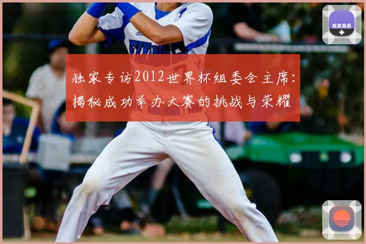 独家专访2012世界杯组委会主席:揭秘成功举办大赛的挑战与荣耀