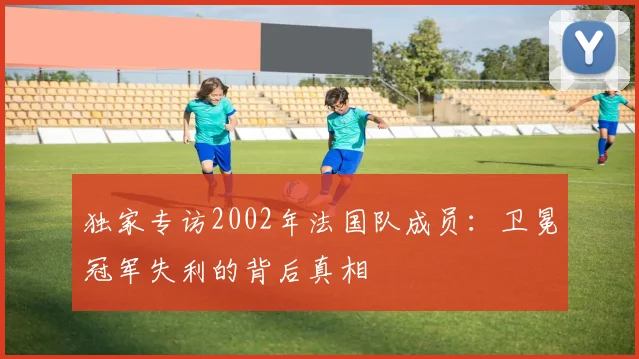 独家专访2002年法国队成员:卫冕冠军失利的背后真相