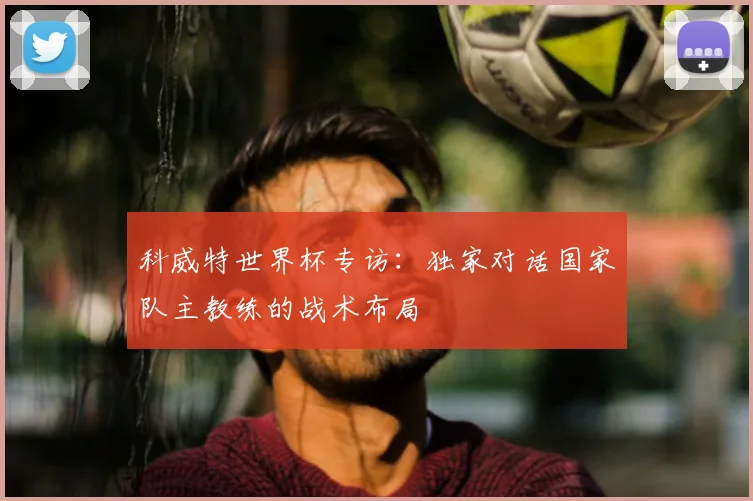 科威特世界杯专访：独家对话国家队主教练的战术布局