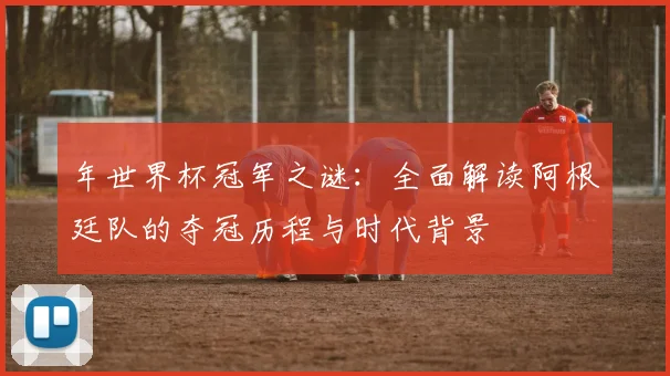 年世界杯冠军之谜:全面解读阿根廷队的夺冠历程与时代背景