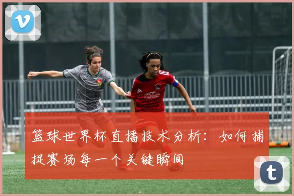 篮球世界杯直播技术分析：如何捕捉赛场每一个关键瞬间