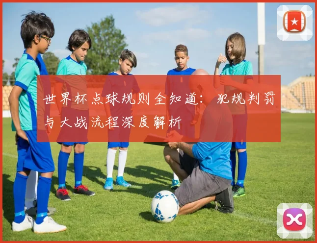 世界杯点球规则全知道：犯规判罚与大战流程深度解析