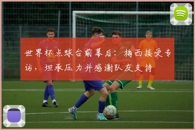世界杯点球台前幕后：梅西接受专访，坦承压力并感谢队友支持