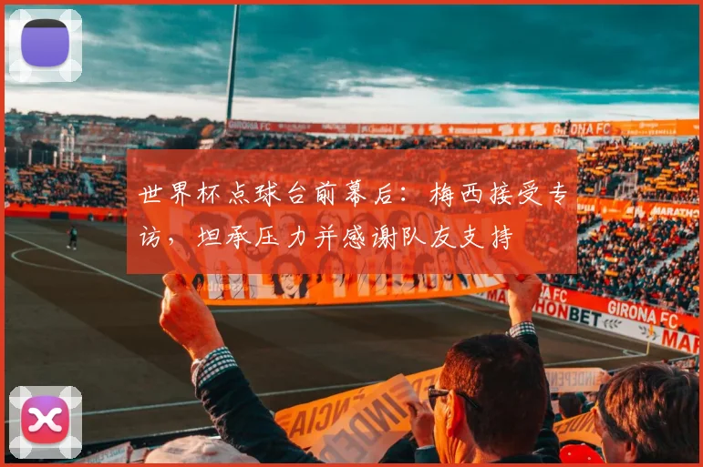 世界杯点球台前幕后：梅西接受专访，坦承压力并感谢队友支持