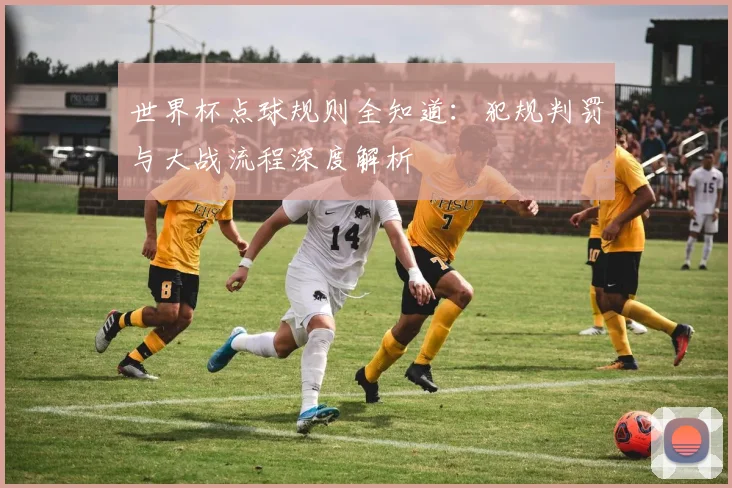 世界杯点球规则全知道：犯规判罚与大战流程深度解析