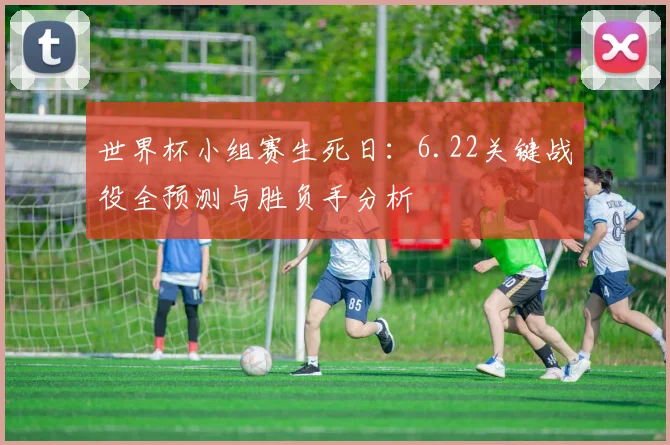 世界杯小组赛生死日:6.22关键战役全预测与胜负手分析