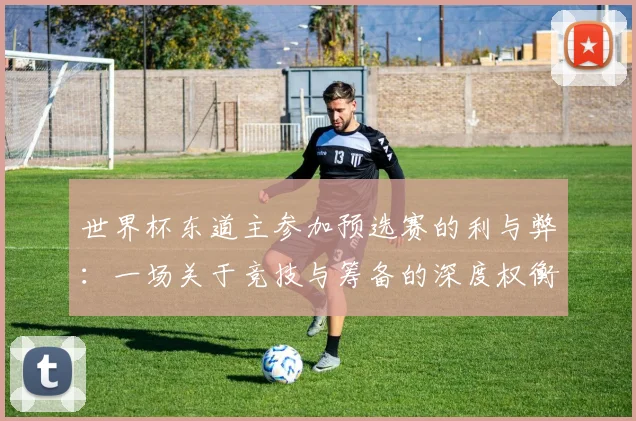 世界杯东道主参加预选赛的利与弊:一场关于竞技与筹备的深度权衡