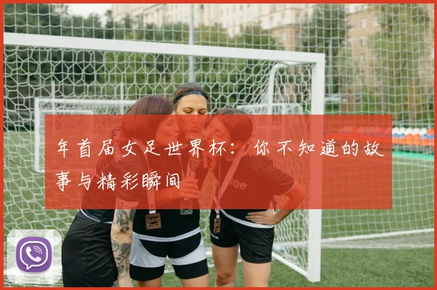 年首届女足世界杯：你不知道的故事与精彩瞬间
