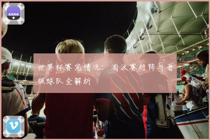 世界杯赛完情况：淘汰赛对阵与晋级球队全解析