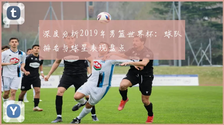 深度分析2019年男篮世界杯：球队排名与球星表现盘点
