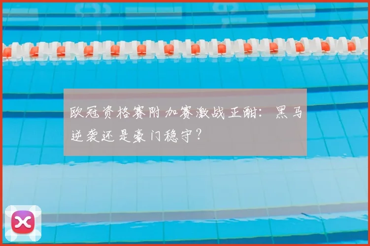 欧冠资格赛附加赛激战正酣：黑马逆袭还是豪门稳守？