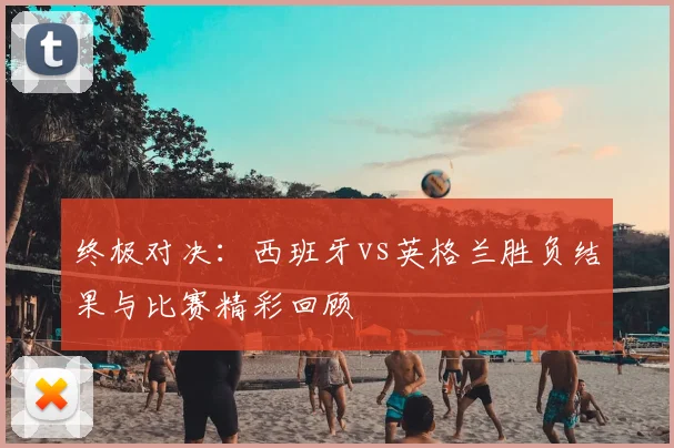 终极对决：西班牙vs英格兰胜负结果与比赛精彩回顾