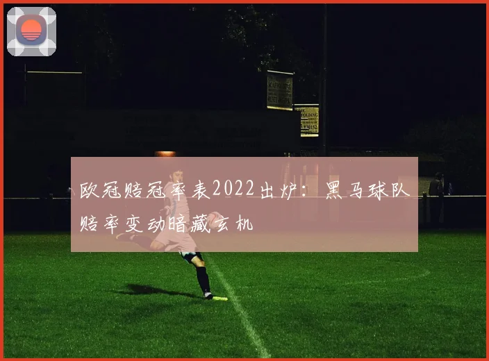 欧冠赔冠率表2022出炉：黑马球队赔率变动暗藏玄机