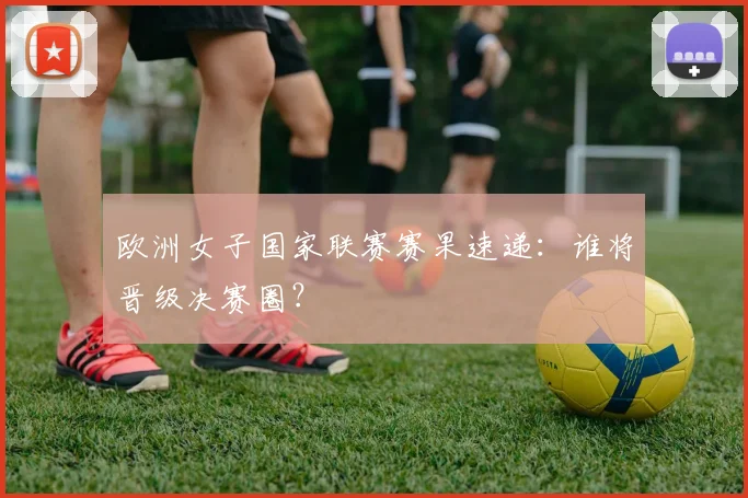 欧洲女子国家联赛赛果速递：谁将晋级决赛圈？
