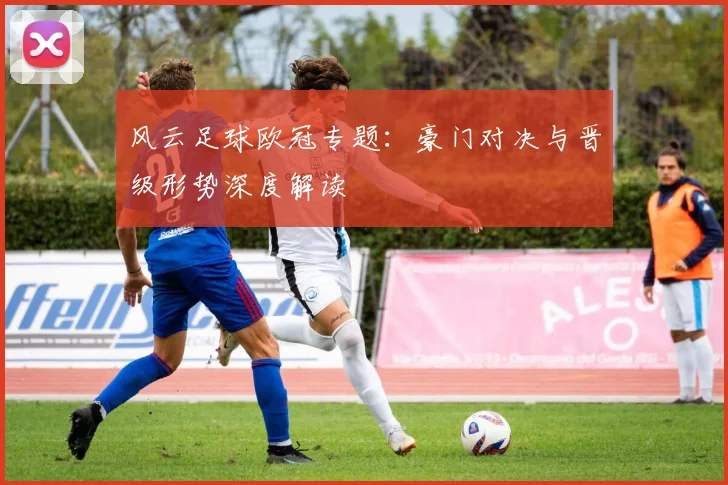 风云足球欧冠专题：豪门对决与晋级形势深度解读