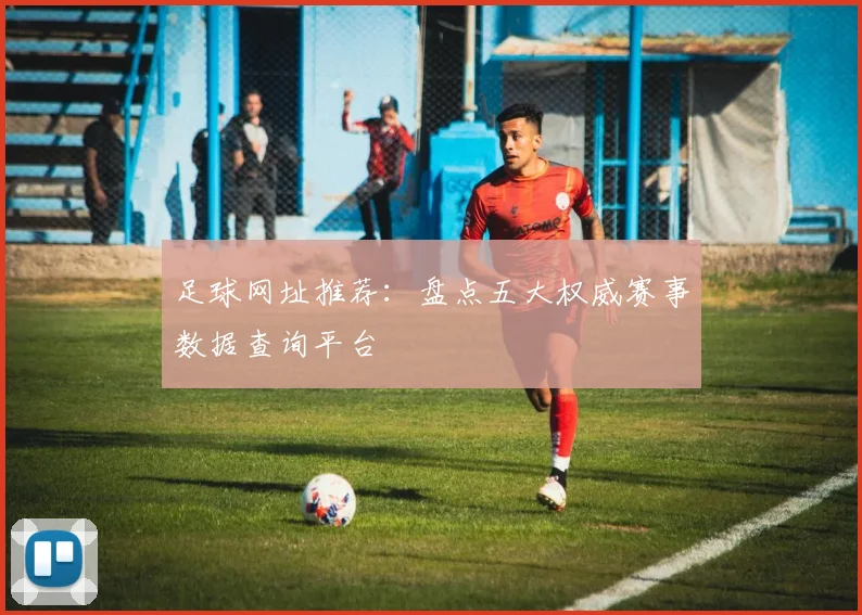 足球网址推荐：盘点五大权威赛事数据查询平台